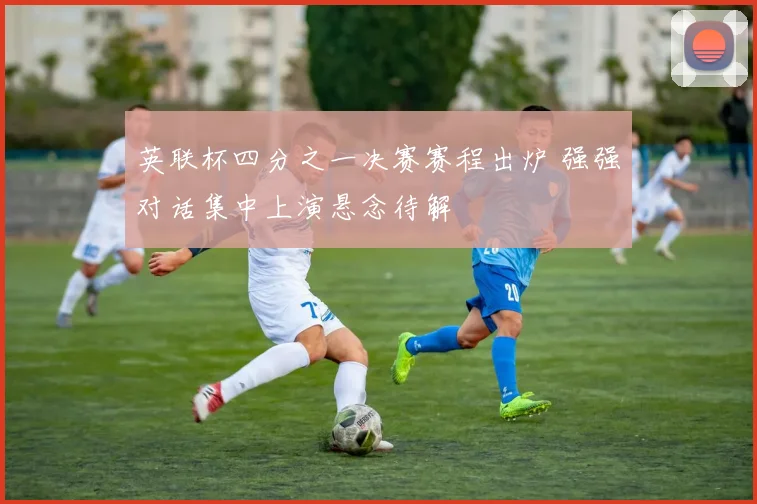 英联杯四分之一决赛赛程出炉 强强对话集中上演悬念待解