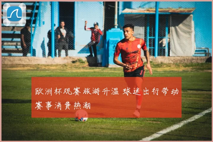 欧洲杯观赛旅游升温 球迷出行带动赛事消费热潮