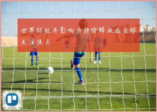 世界杯经济影响力持续释放成全球关注焦点