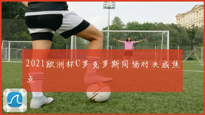 2021欧洲杯C罗克罗斯同场对决成焦点