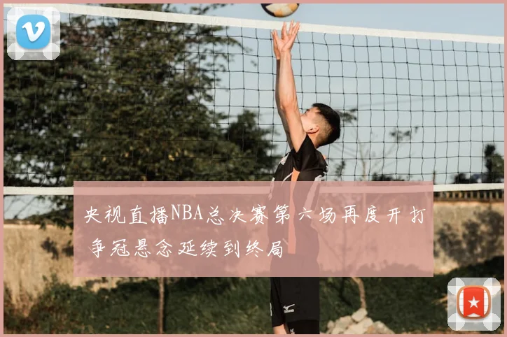 央视直播NBA总决赛第六场再度开打 争冠悬念延续到终局
