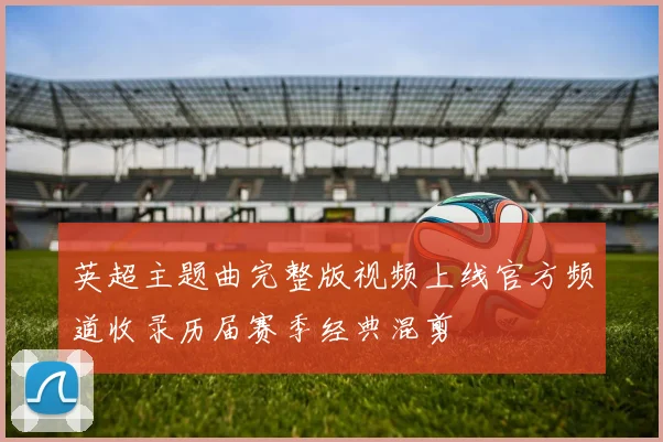 英超主题曲完整版视频上线官方频道收录历届赛季经典混剪