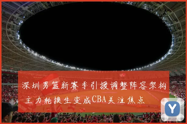 深圳男篮新赛季引援调整阵容架构 主力轮换生变成CBA关注焦点