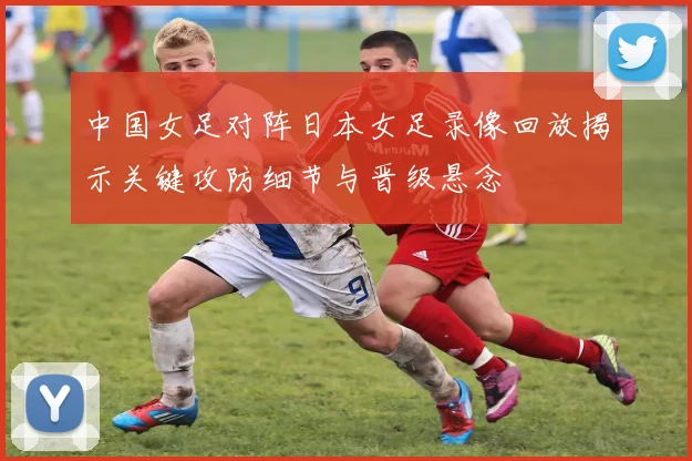 中国女足对阵日本女足录像回放揭示关键攻防细节与晋级悬念