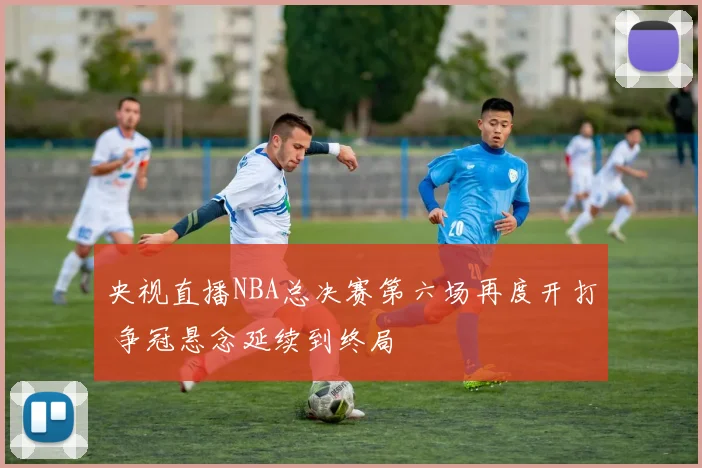 央视直播NBA总决赛第六场再度开打 争冠悬念延续到终局