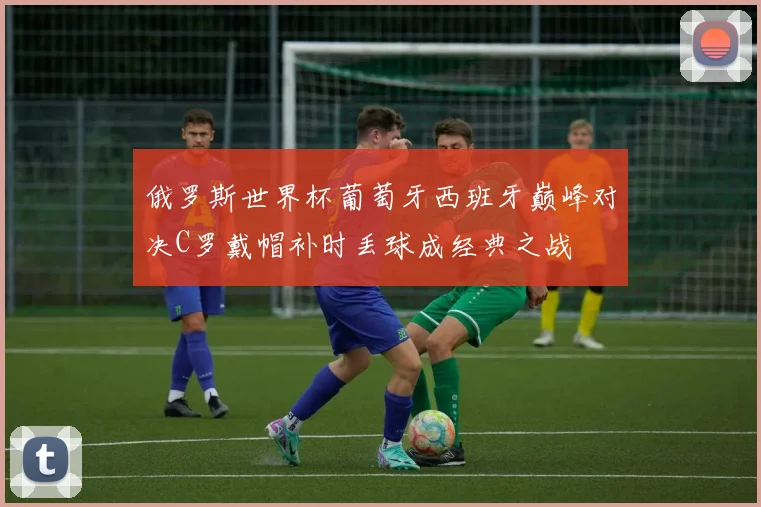 俄罗斯世界杯葡萄牙西班牙巅峰对决C罗戴帽补时丢球成经典之战
