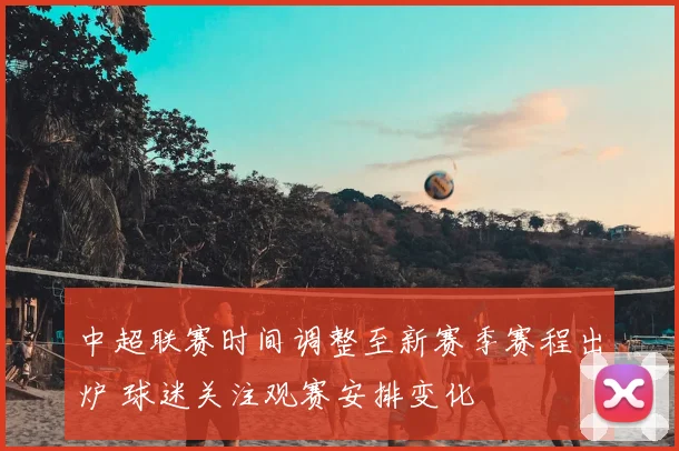 中超联赛时间调整至新赛季赛程出炉 球迷关注观赛安排变化