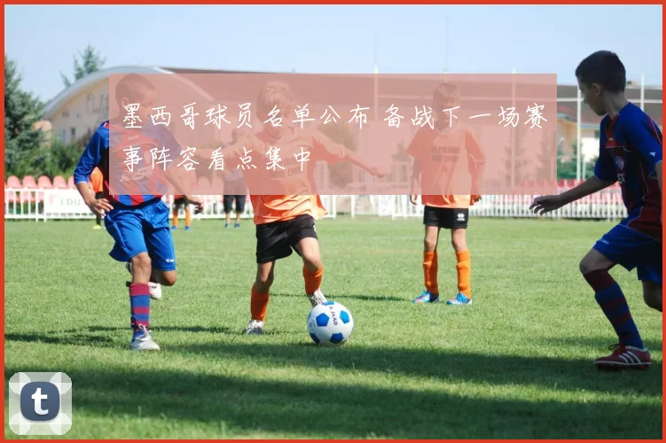 墨西哥球员名单公布 备战下一场赛事阵容看点集中