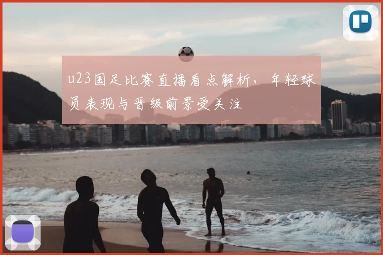 u23国足比赛直播看点解析，年轻球员表现与晋级前景受关注