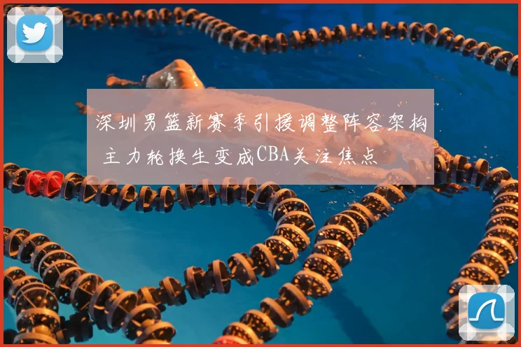 深圳男篮新赛季引援调整阵容架构 主力轮换生变成CBA关注焦点