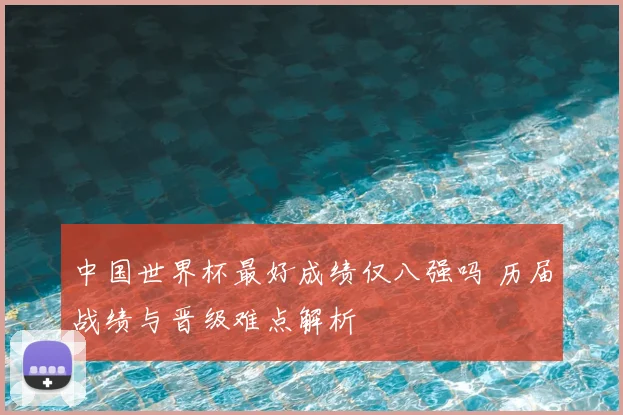 中国世界杯最好成绩仅八强吗 历届战绩与晋级难点解析