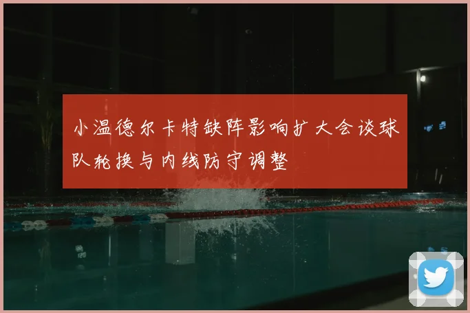 小温德尔卡特缺阵影响扩大会谈球队轮换与内线防守调整