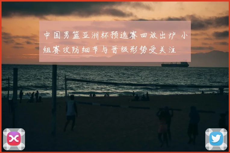 中国男篮亚洲杯预选赛回放出炉 小组赛攻防细节与晋级形势受关注