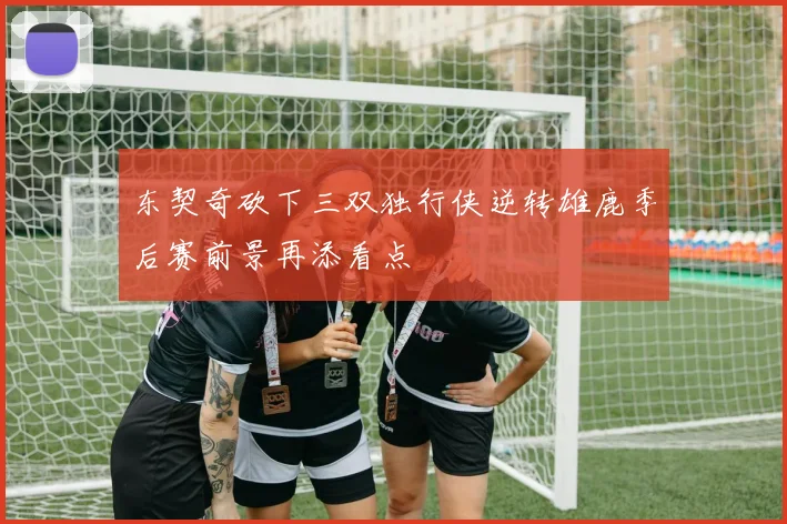 东契奇砍下三双独行侠逆转雄鹿季后赛前景再添看点