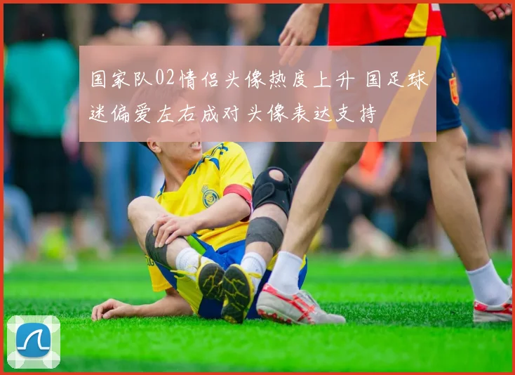 国家队02情侣头像热度上升 国足球迷偏爱左右成对头像表达支持