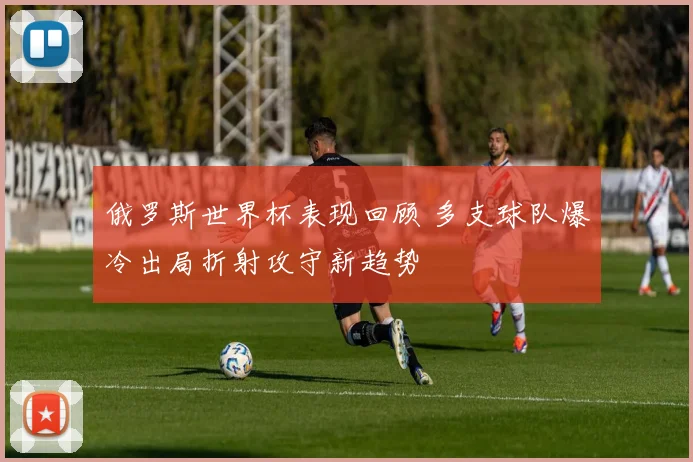 俄罗斯世界杯表现回顾 多支球队爆冷出局折射攻守新趋势