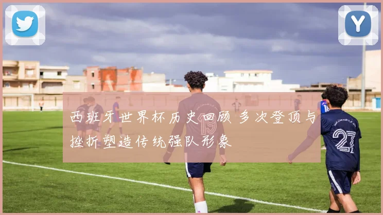 西班牙世界杯历史回顾 多次登顶与挫折塑造传统强队形象