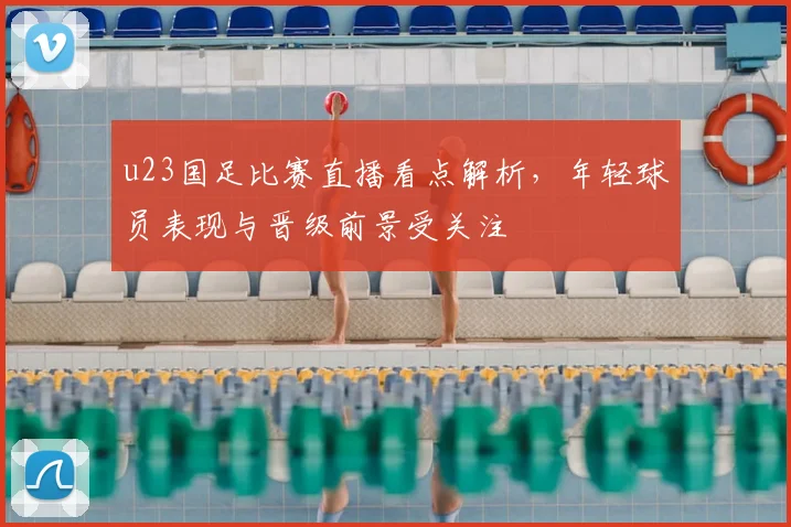 u23国足比赛直播看点解析，年轻球员表现与晋级前景受关注
