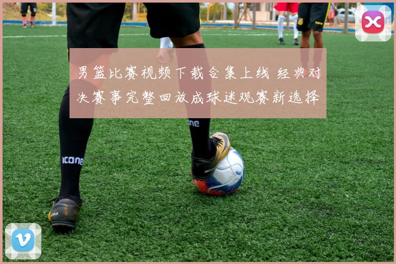 男篮比赛视频下载合集上线 经典对决赛事完整回放成球迷观赛新选择