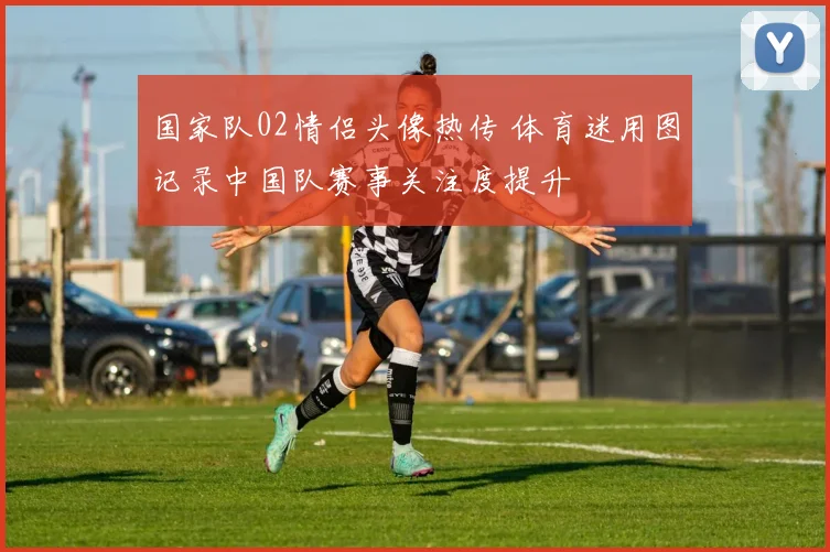 国家队02情侣头像热传 体育迷用图记录中国队赛事关注度提升