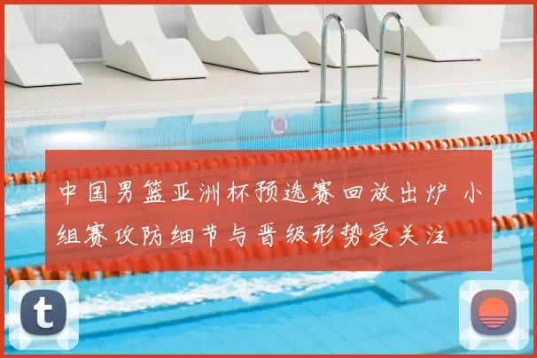 中国男篮亚洲杯预选赛回放出炉 小组赛攻防细节与晋级形势受关注