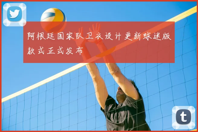 阿根廷国家队卫衣设计更新球迷版款式正式发布