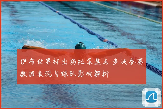 伊布世界杯出场纪录盘点 多次参赛数据表现与球队影响解析
