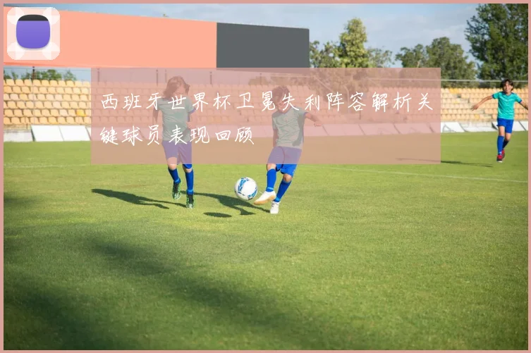 西班牙世界杯卫冕失利阵容解析关键球员表现回顾