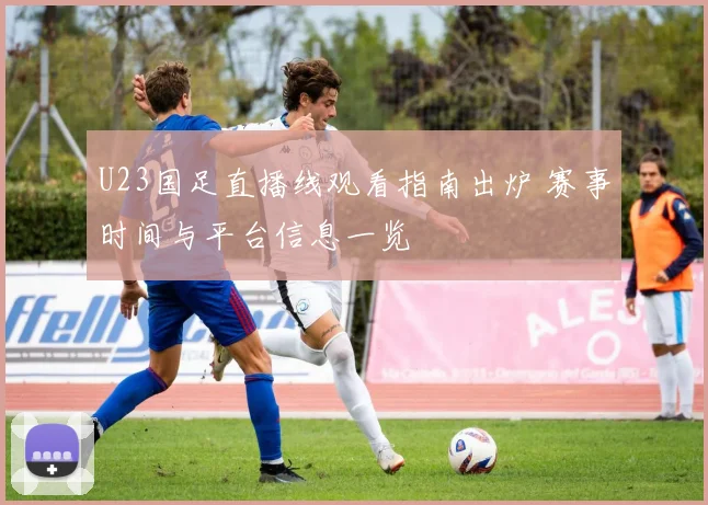 U23国足直播线观看指南出炉 赛事时间与平台信息一览