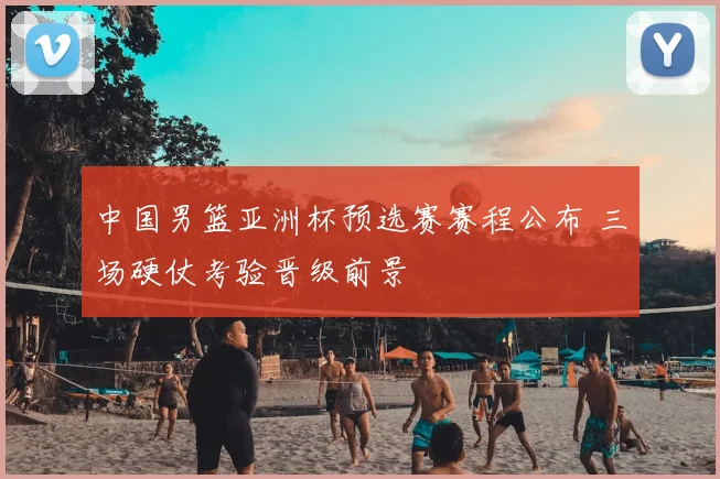 中国男篮亚洲杯预选赛赛程公布 三场硬仗考验晋级前景
