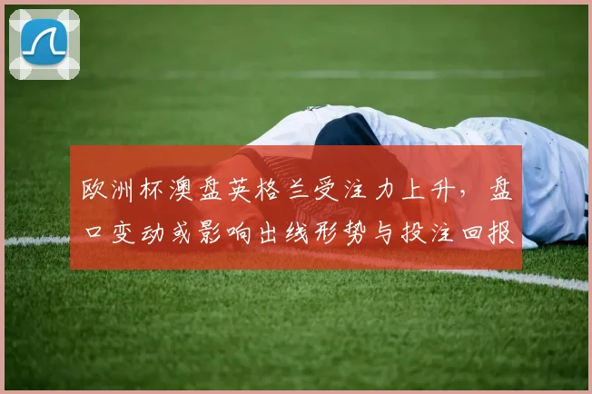 欧洲杯澳盘英格兰受注力上升，盘口变动或影响出线形势与投注回报