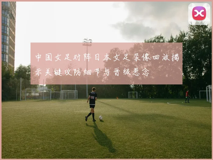 中国女足对阵日本女足录像回放揭示关键攻防细节与晋级悬念