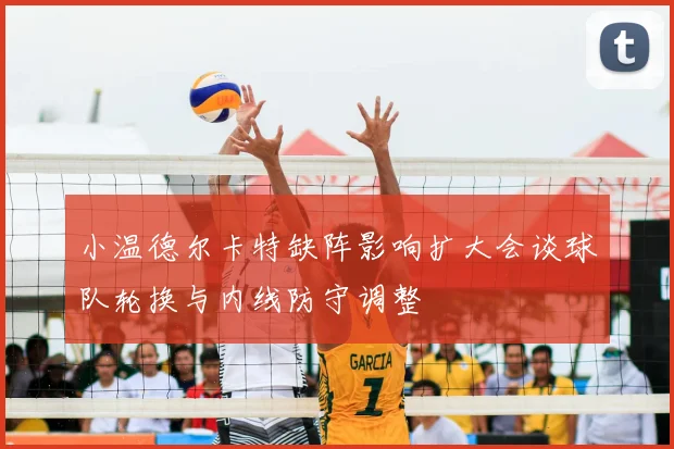 小温德尔卡特缺阵影响扩大会谈球队轮换与内线防守调整