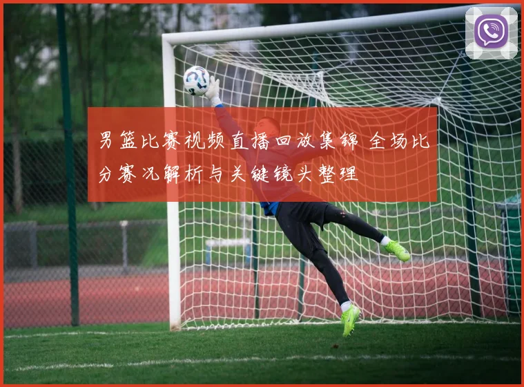 男篮比赛视频直播回放集锦 全场比分赛况解析与关键镜头整理