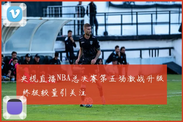 央视直播NBA总决赛第五场激战升级 终极较量引关注