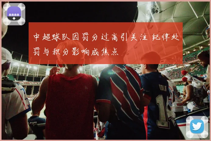 中超球队因罚分过高引关注 纪律处罚与积分影响成焦点