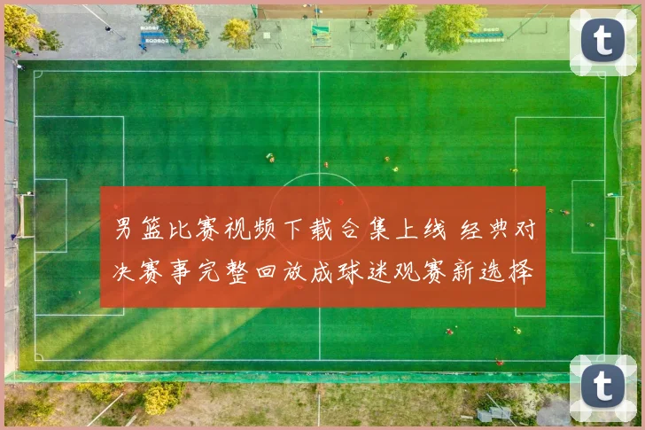 男篮比赛视频下载合集上线 经典对决赛事完整回放成球迷观赛新选择