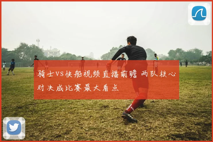 骑士vs快船视频直播前瞻 两队核心对决成比赛最大看点