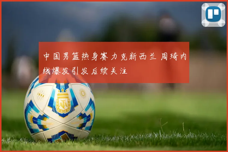 中国男篮热身赛力克新西兰 周琦内线爆发引发后续关注