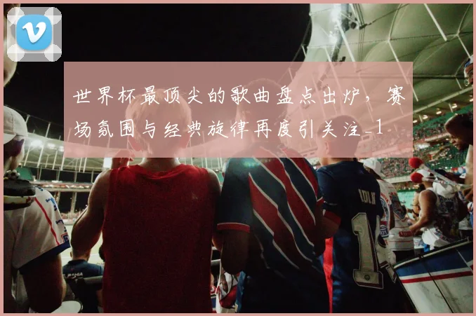 世界杯最顶尖的歌曲盘点出炉，赛场氛围与经典旋律再度引关注_1