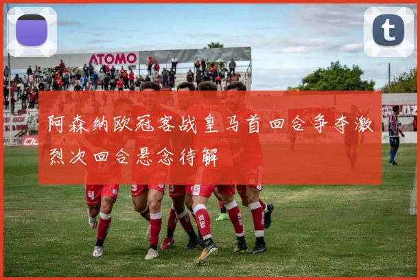阿森纳欧冠客战皇马首回合争夺激烈次回合悬念待解