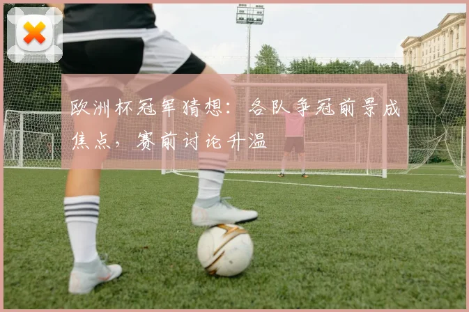 欧洲杯冠军猜想：各队争冠前景成焦点，赛前讨论升温